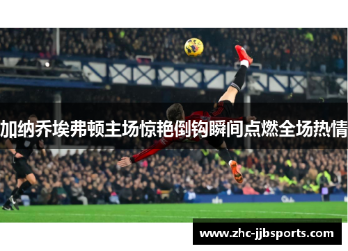 加纳乔埃弗顿主场惊艳倒钩瞬间点燃全场热情 加纳乔埃弗顿主场惊艳倒钩瞬间点燃全场热情